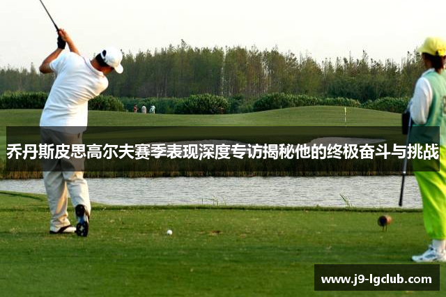 乔丹斯皮思高尔夫赛季表现深度专访揭秘他的终极奋斗与挑战 乔丹斯皮思高尔夫赛季表现深度专访揭秘他的终极奋斗与挑战