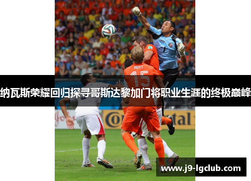 纳瓦斯荣耀回归探寻哥斯达黎加门将职业生涯的终极巅峰 纳瓦斯荣耀回归探寻哥斯达黎加门将职业生涯的终极巅峰
