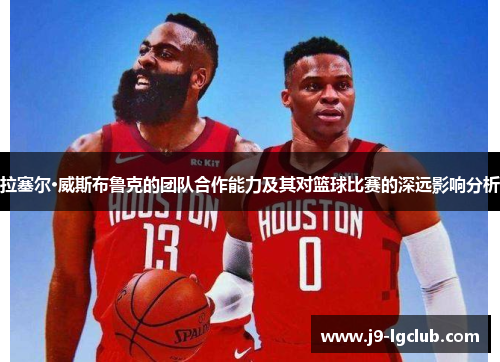 拉塞尔·威斯布鲁克的团队合作能力及其对篮球比赛的深远影响分析 拉塞尔·威斯布鲁克的团队合作能力及其对篮球比赛的深远影响分析