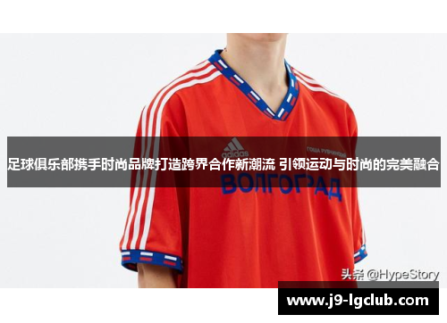 足球俱乐部携手时尚品牌打造跨界合作新潮流 引领运动与时尚的完美融合 足球俱乐部携手时尚品牌打造跨界合作新潮流 引领运动与时尚的完美融合