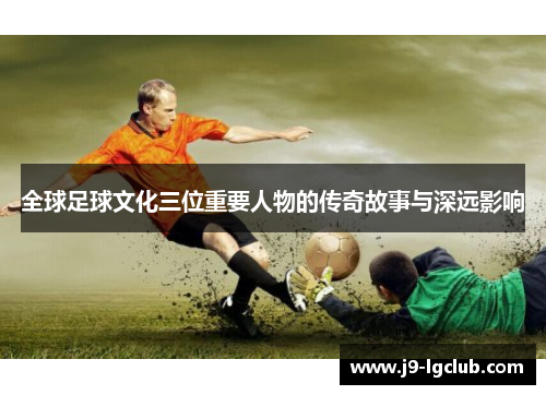 全球足球文化三位重要人物的传奇故事与深远影响 全球足球文化三位重要人物的传奇故事与深远影响