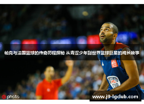 帕克与法国篮球的传奇历程探秘 从青涩少年到世界篮球巨星的成长故事 帕克与法国篮球的传奇历程探秘 从青涩少年到世界篮球巨星的成长故事