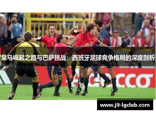 皇马崛起之路与巴萨挑战:西班牙足球竞争格局的深度剖析 皇马崛起之路与巴萨挑战:西班牙足球竞争格局的深度剖析