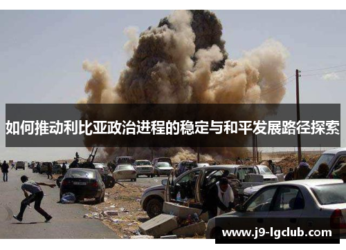如何推动利比亚政治进程的稳定与和平发展路径探索