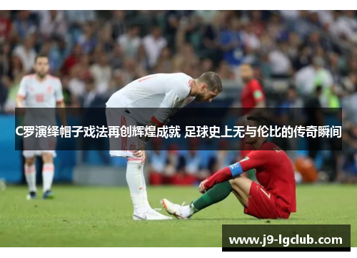 C罗演绎帽子戏法再创辉煌成就 足球史上无与伦比的传奇瞬间