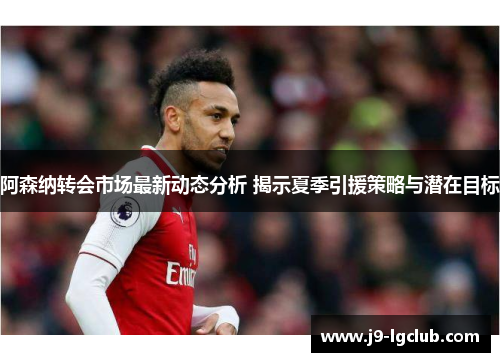 阿森纳转会市场最新动态分析 揭示夏季引援策略与潜在目标
