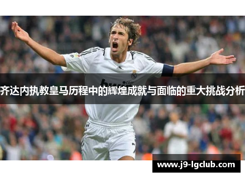 齐达内执教皇马历程中的辉煌成就与面临的重大挑战分析