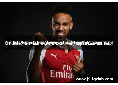 奥巴梅扬为何选择拒绝法国国家队并效力加蓬的深层原因探讨 奥巴梅扬为何选择拒绝法国国家队并效力加蓬的深层原因探讨